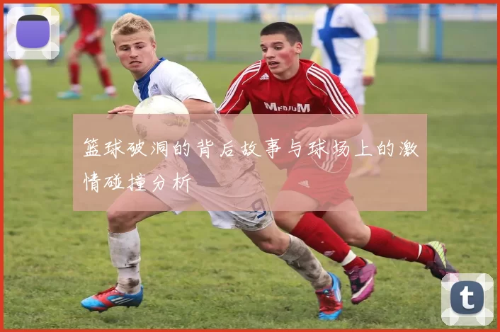 篮球破洞的背后故事与球场上的激情碰撞分析