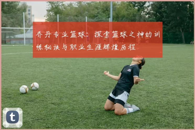 乔丹专业篮球：探索篮球之神的训练秘诀与职业生涯辉煌历程
