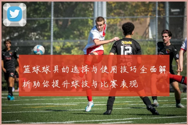 篮球球具的选择与使用技巧全面解析助你提升球技与比赛表现