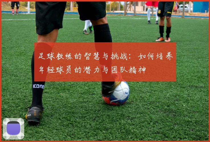 足球教练的智慧与挑战：如何培养年轻球员的潜力与团队精神