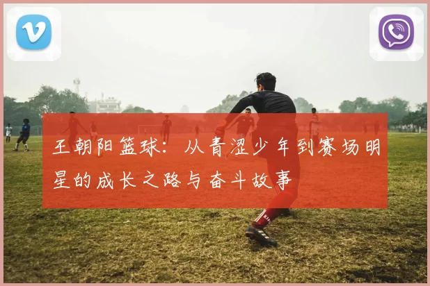 王朝阳篮球：从青涩少年到赛场明星的成长之路与奋斗故事